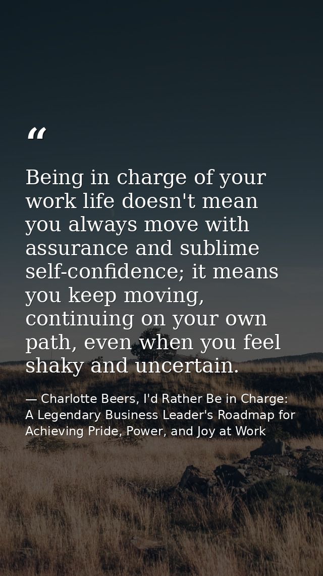Being in charge of your work life doesn't mean you always move with assurance and sublime self-confidence; it means you  — Charlotte Beers, I'd Rather Be in Charge: A Legendary Business Leader's Roadmap for Achieving Pride, Power, and Joy at Work