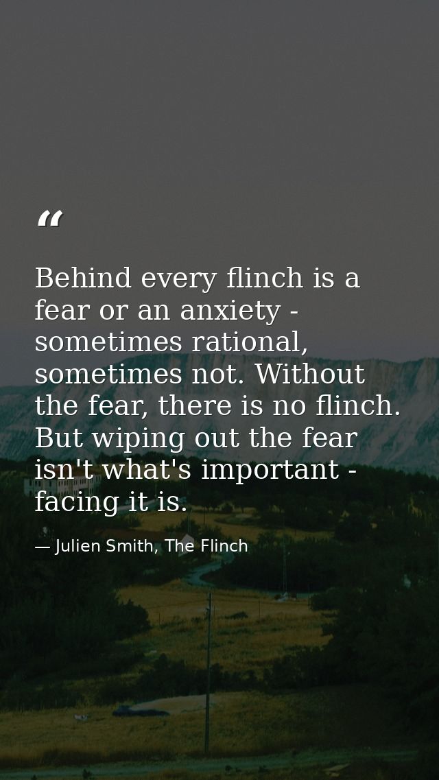 Behind every flinch is a fear or an anxiety - sometimes rational, sometimes not. Without the fear, there is no flinch. B — Julien Smith, The Flinch