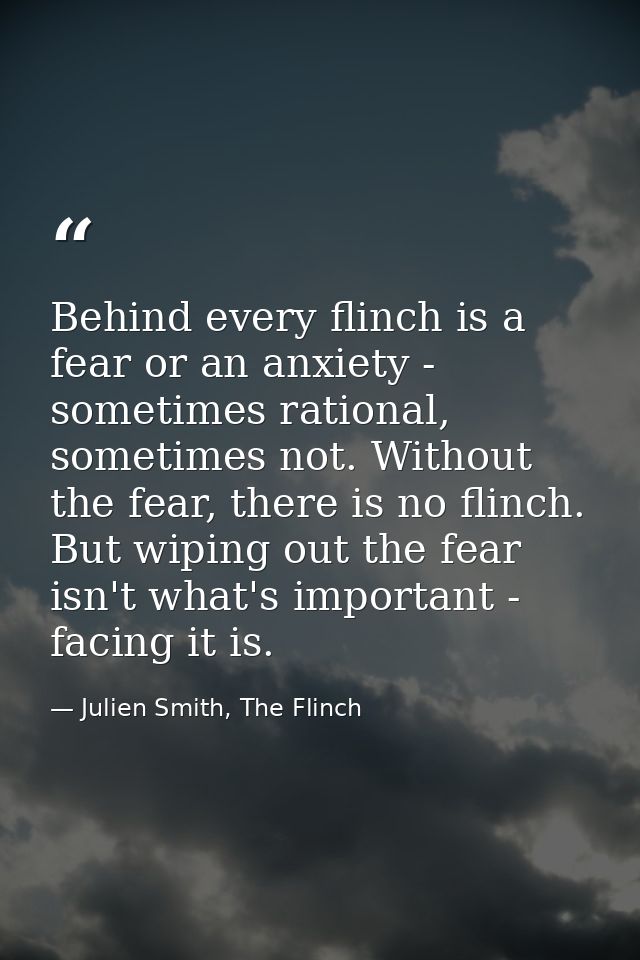 Behind every flinch is a fear or an anxiety - sometimes rational, sometimes not. Without the fear, there is no flinch. B — Julien Smith, The Flinch