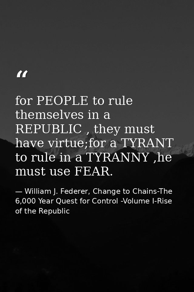 for PEOPLE to rule themselves in a REPUBLIC , they must have virtue;for a TYRANT to rule in a TYRANNY ,he must use FEAR. — William J. Federer, Change to Chains-The 6,000 Year Quest for Control -Volume I-Rise of the Republic