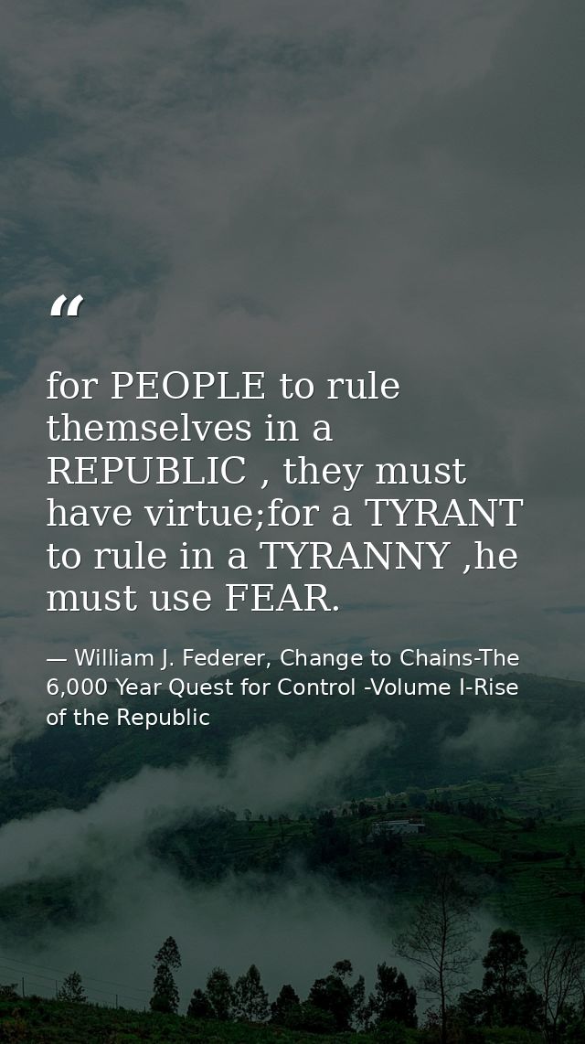 for PEOPLE to rule themselves in a REPUBLIC , they must have virtue;for a TYRANT to rule in a TYRANNY ,he must use FEAR. — William J. Federer, Change to Chains-The 6,000 Year Quest for Control -Volume I-Rise of the Republic