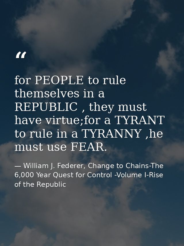 for PEOPLE to rule themselves in a REPUBLIC , they must have virtue;for a TYRANT to rule in a TYRANNY ,he must use FEAR. — William J. Federer, Change to Chains-The 6,000 Year Quest for Control -Volume I-Rise of the Republic