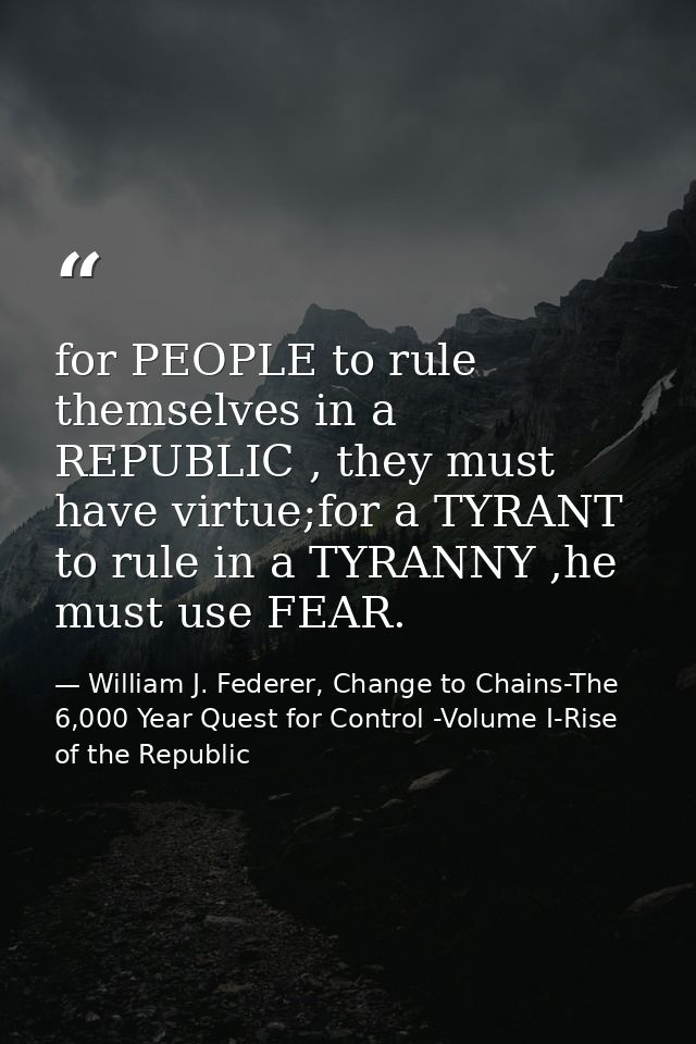 for PEOPLE to rule themselves in a REPUBLIC , they must have virtue;for a TYRANT to rule in a TYRANNY ,he must use FEAR. — William J. Federer, Change to Chains-The 6,000 Year Quest for Control -Volume I-Rise of the Republic