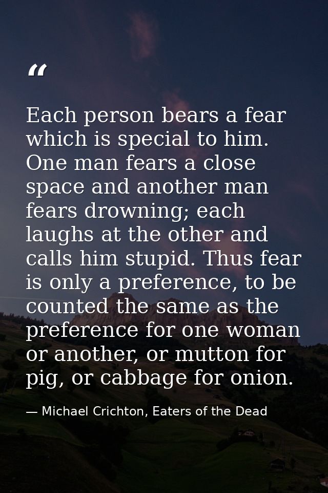 Each person bears a fear which is special to him. One man fears a close space and another man fears drowning; each laugh — Michael Crichton, Eaters of the Dead