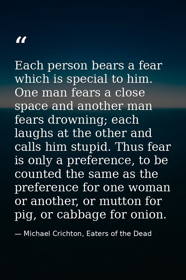 Each person bears a fear which is special to him. One man fears a close space and another man fears drowning; each laugh — Michael Crichton, Eaters of the Dead