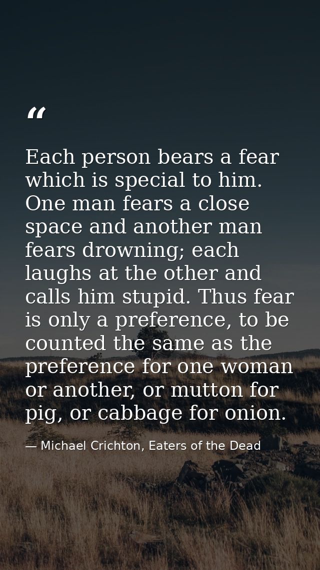 Each person bears a fear which is special to him. One man fears a close space and another man fears drowning; each laugh — Michael Crichton, Eaters of the Dead