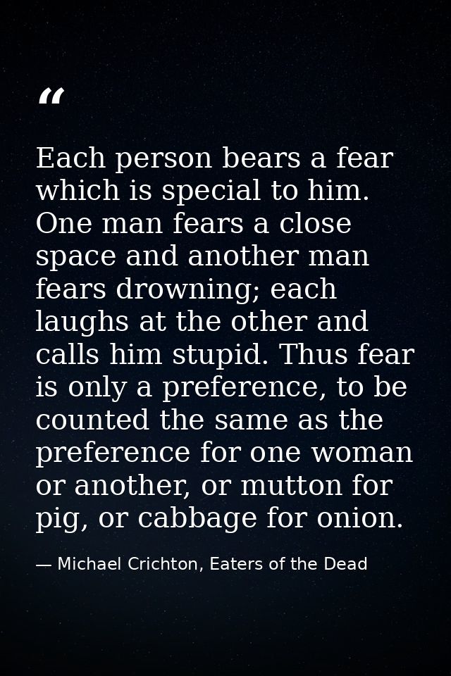 Each person bears a fear which is special to him. One man fears a close space and another man fears drowning; each laugh — Michael Crichton, Eaters of the Dead