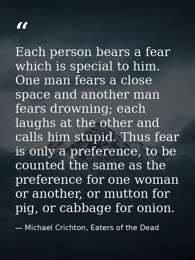 Each person bears a fear which is special to him. One man fears a close space and another man fears drowning; each laugh — Michael Crichton, Eaters of the Dead