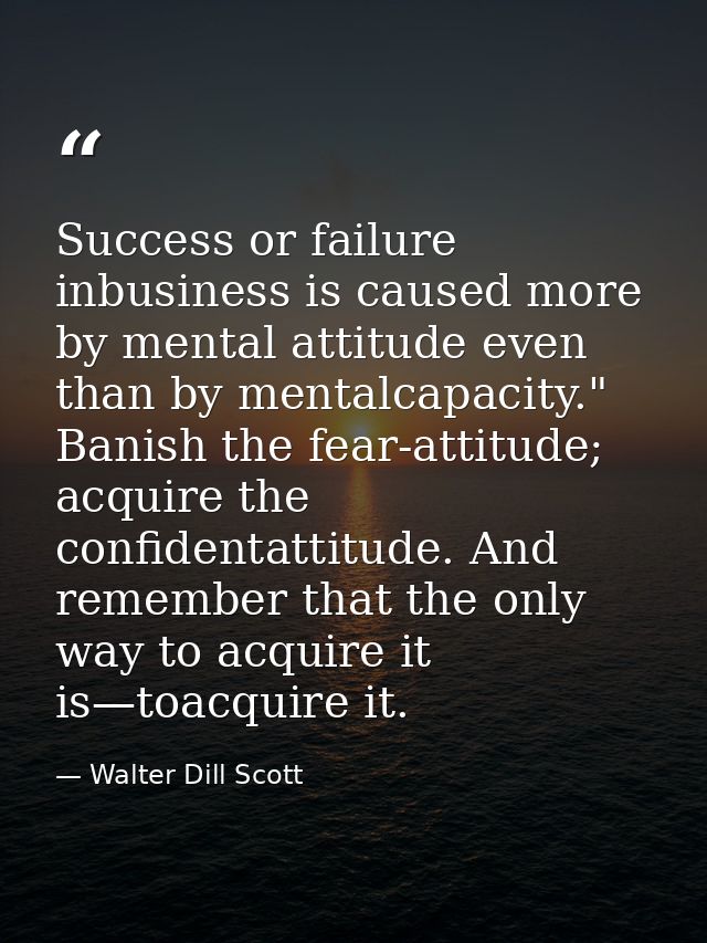 Success or failure inbusiness is caused more by mental attitude even than by mentalcapacity." Banish the fear-attitude;  — Walter Dill Scott