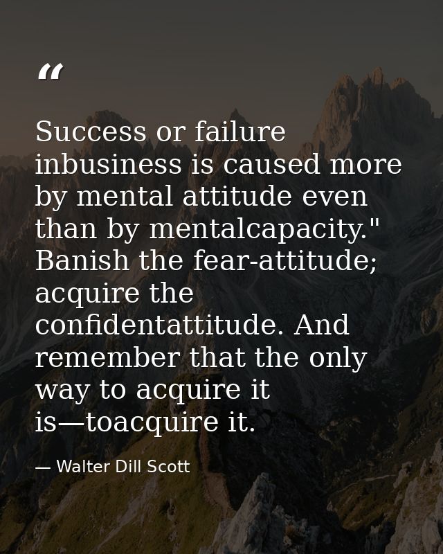 Success or failure inbusiness is caused more by mental attitude even than by mentalcapacity." Banish the fear-attitude;  — Walter Dill Scott