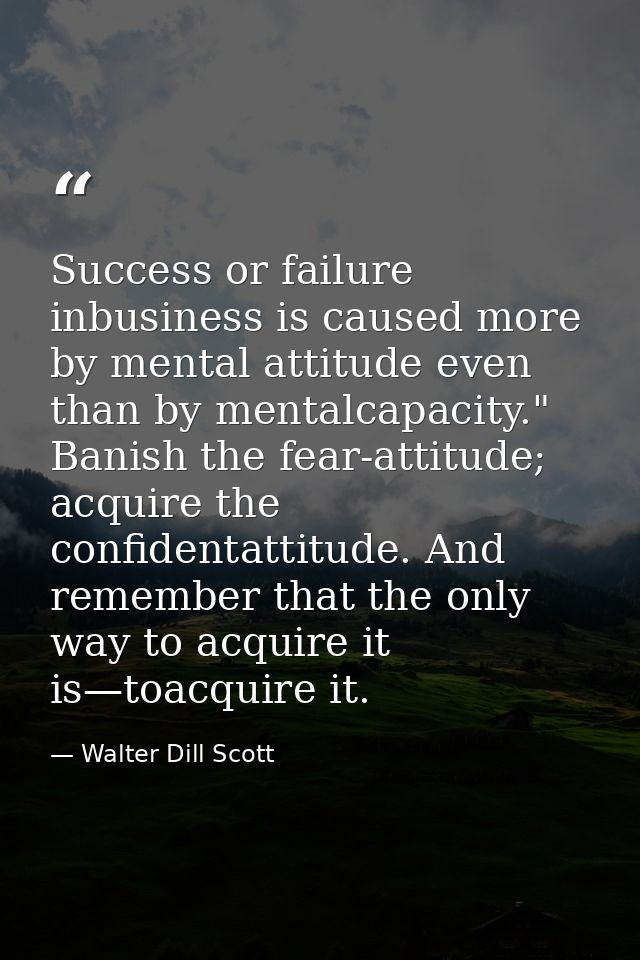 Success or failure inbusiness is caused more by mental attitude even than by mentalcapacity." Banish the fear-attitude;  — Walter Dill Scott