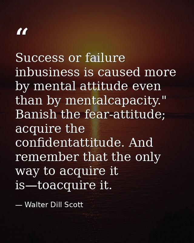 Success or failure inbusiness is caused more by mental attitude even than by mentalcapacity." Banish the fear-attitude;  — Walter Dill Scott