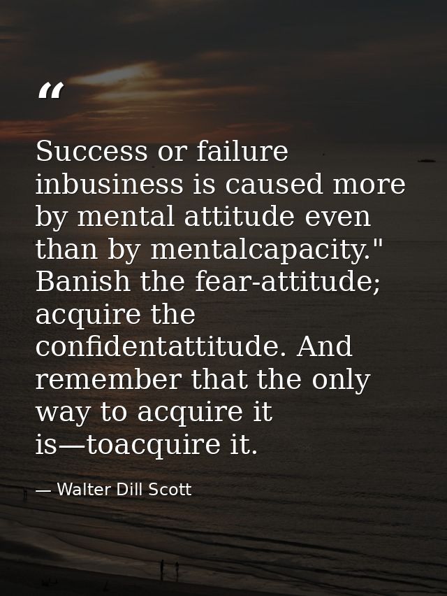 Success or failure inbusiness is caused more by mental attitude even than by mentalcapacity." Banish the fear-attitude;  — Walter Dill Scott