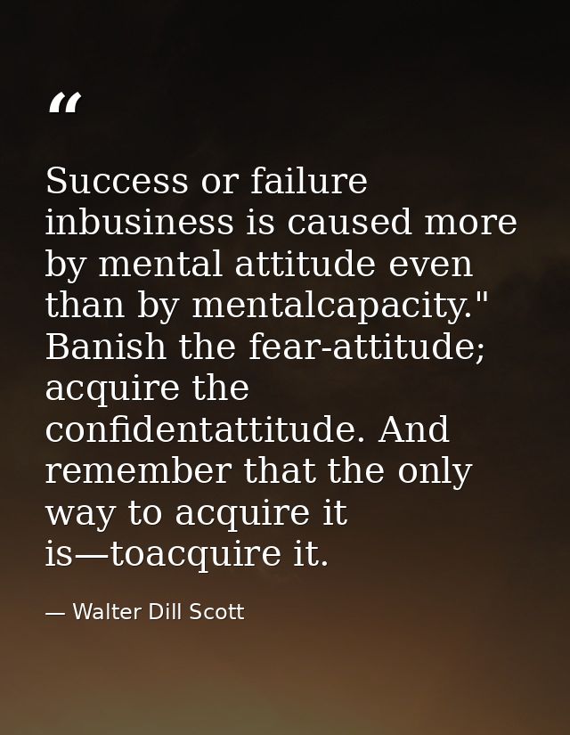 Success or failure inbusiness is caused more by mental attitude even than by mentalcapacity." Banish the fear-attitude;  — Walter Dill Scott