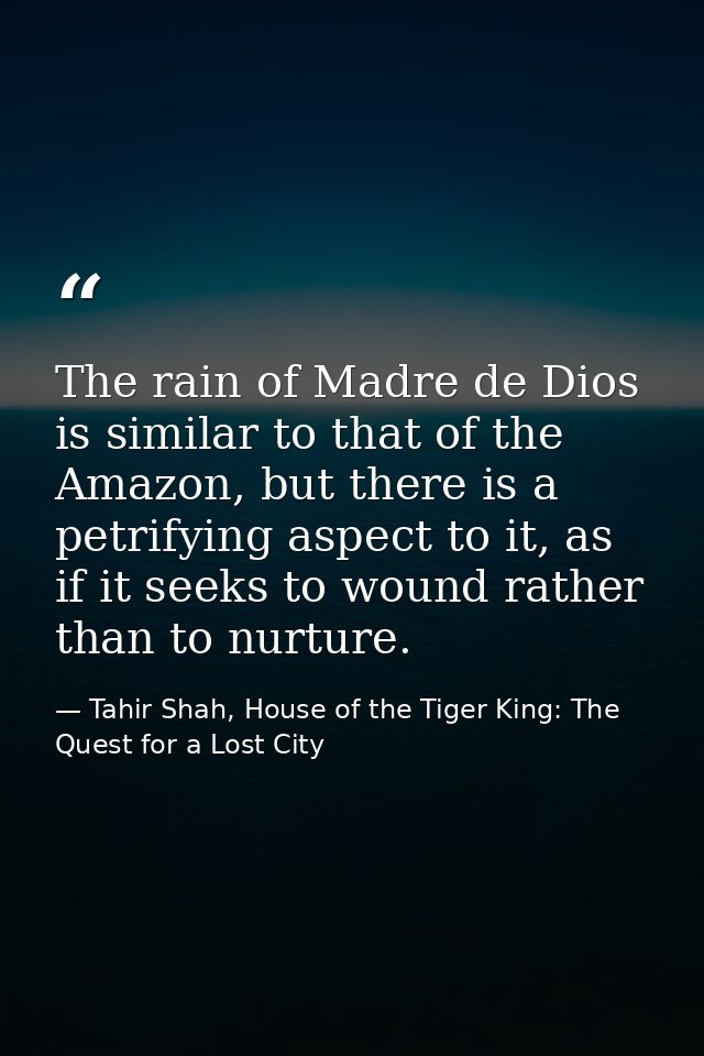 The rain of Madre de Dios is similar to that of the Amazon, but there is a petrifying aspect to it, as if it seeks to wo — Tahir Shah, House of the Tiger King: The Quest for a Lost City