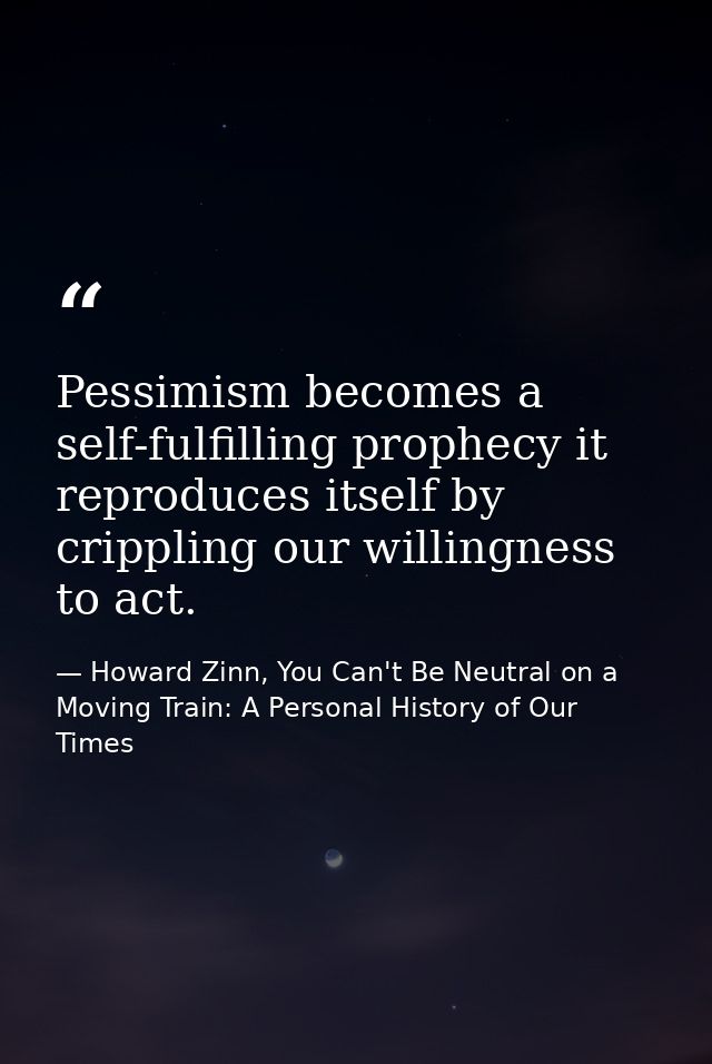 Pessimism becomes a self-fulfilling prophecy it reproduces itself by crippling our willingness to act. — Howard Zinn, You Can't Be Neutral on a Moving Train: A Personal History of Our Times