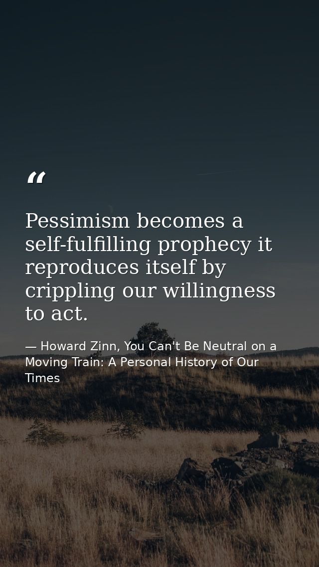 Pessimism becomes a self-fulfilling prophecy it reproduces itself by crippling our willingness to act. — Howard Zinn, You Can't Be Neutral on a Moving Train: A Personal History of Our Times