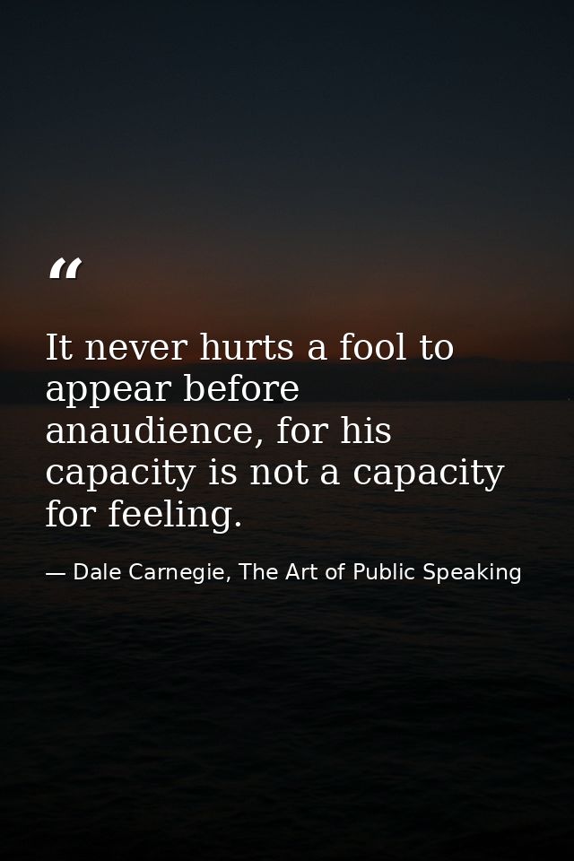 It never hurts a fool to appear before anaudience, for his capacity is not a capacity for feeling. — Dale Carnegie, The Art of Public Speaking