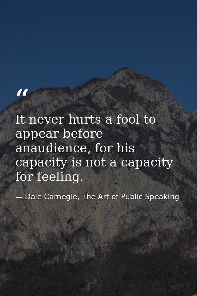 It never hurts a fool to appear before anaudience, for his capacity is not a capacity for feeling. — Dale Carnegie, The Art of Public Speaking