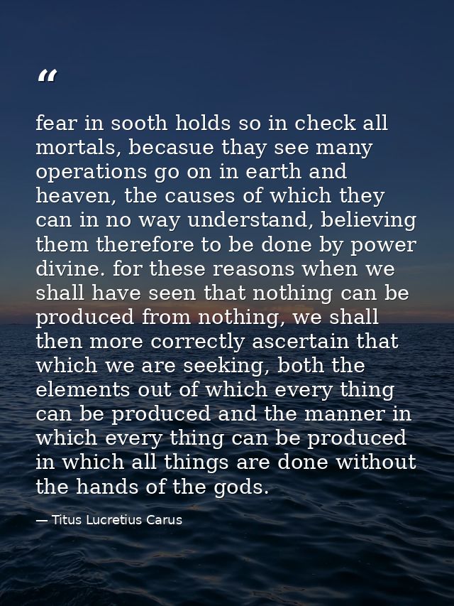 fear in sooth holds so in check all mortals, becasue thay see many operations go on in earth and heaven, the causes of w — Titus Lucretius Carus
