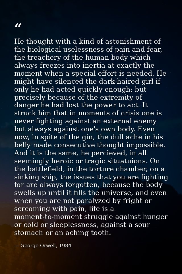 He thought with a kind of astonishment of the biological uselessness of pain and fear, the treachery of the human body w — George Orwell, 1984