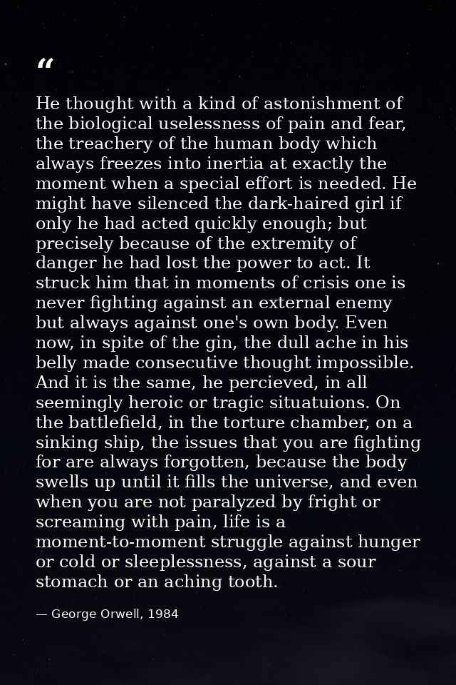 He thought with a kind of astonishment of the biological uselessness of pain and fear, the treachery of the human body w — George Orwell, 1984
