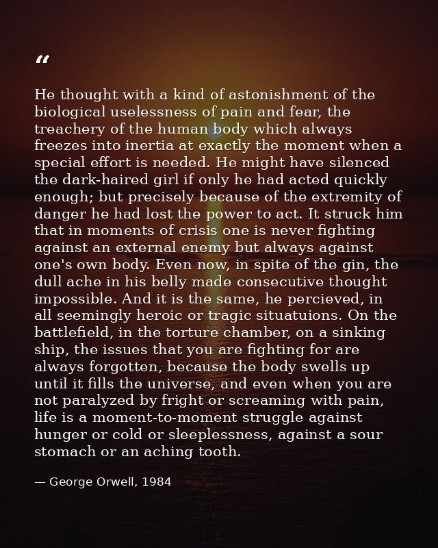 He thought with a kind of astonishment of the biological uselessness of pain and fear, the treachery of the human body w — George Orwell, 1984