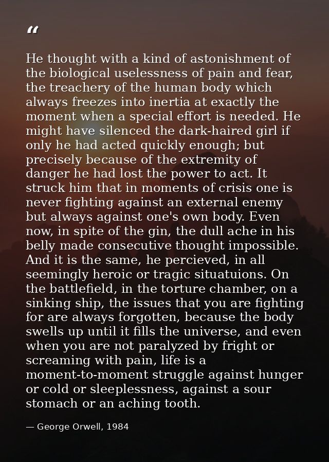 He thought with a kind of astonishment of the biological uselessness of pain and fear, the treachery of the human body w — George Orwell, 1984