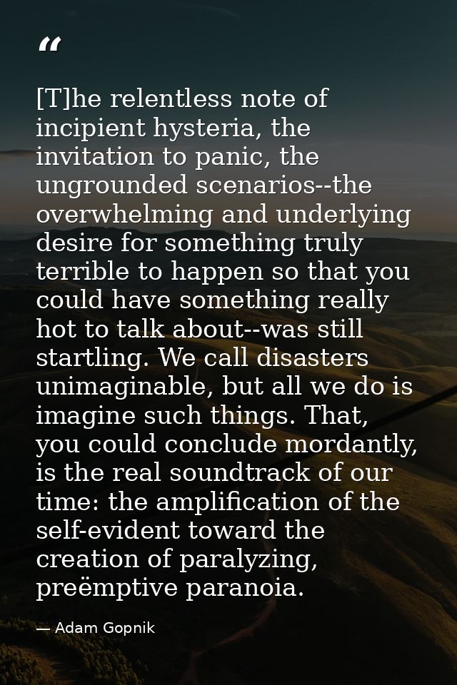 [T]he relentless note of incipient hysteria, the invitation to panic, the ungrounded scenarios--the overwhelming and und — Adam Gopnik