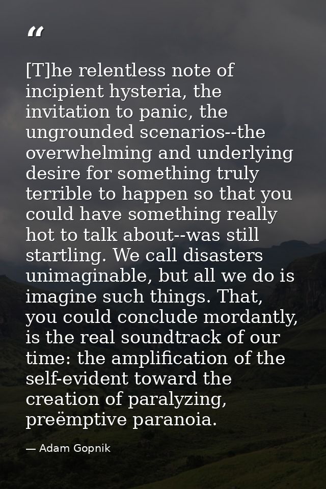 [T]he relentless note of incipient hysteria, the invitation to panic, the ungrounded scenarios--the overwhelming and und — Adam Gopnik