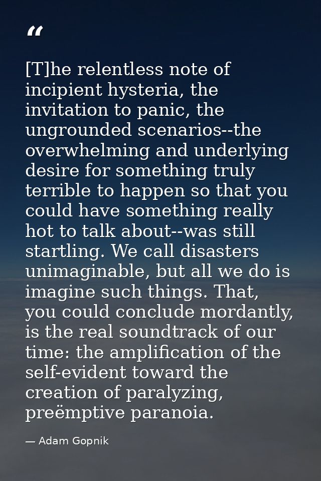[T]he relentless note of incipient hysteria, the invitation to panic, the ungrounded scenarios--the overwhelming and und — Adam Gopnik