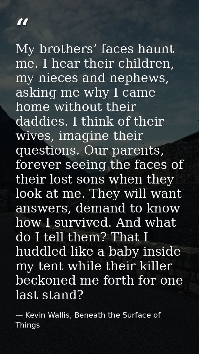 My brothers’ faces haunt me. I hear their children, my nieces and nephews, asking me why I came home without their daddi — Kevin Wallis, Beneath the Surface of Things