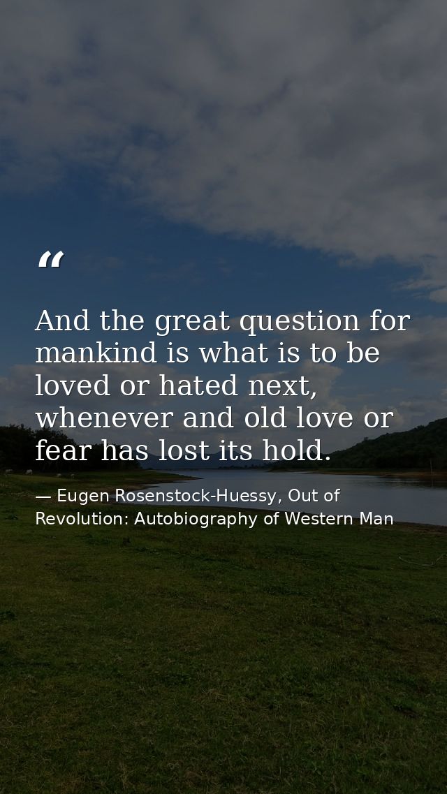 And the great question for mankind is what is to be loved or hated next, whenever and old love or fear has lost its hold — Eugen Rosenstock-Huessy, Out of Revolution: Autobiography of Western Man