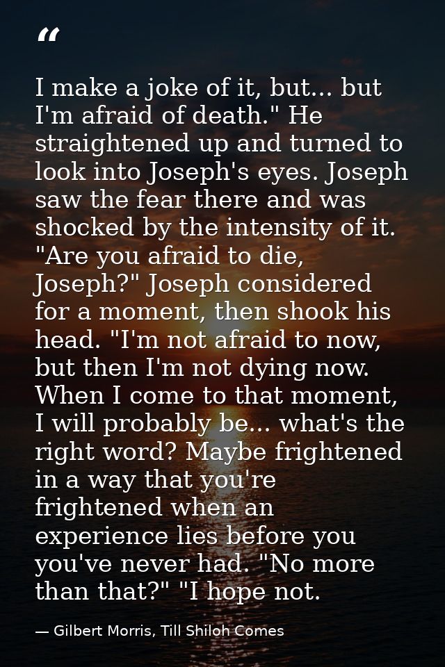 I make a joke of it, but... but I'm afraid of death." He straightened up and turned to look into Joseph's eyes. Joseph s — Gilbert Morris, Till Shiloh Comes