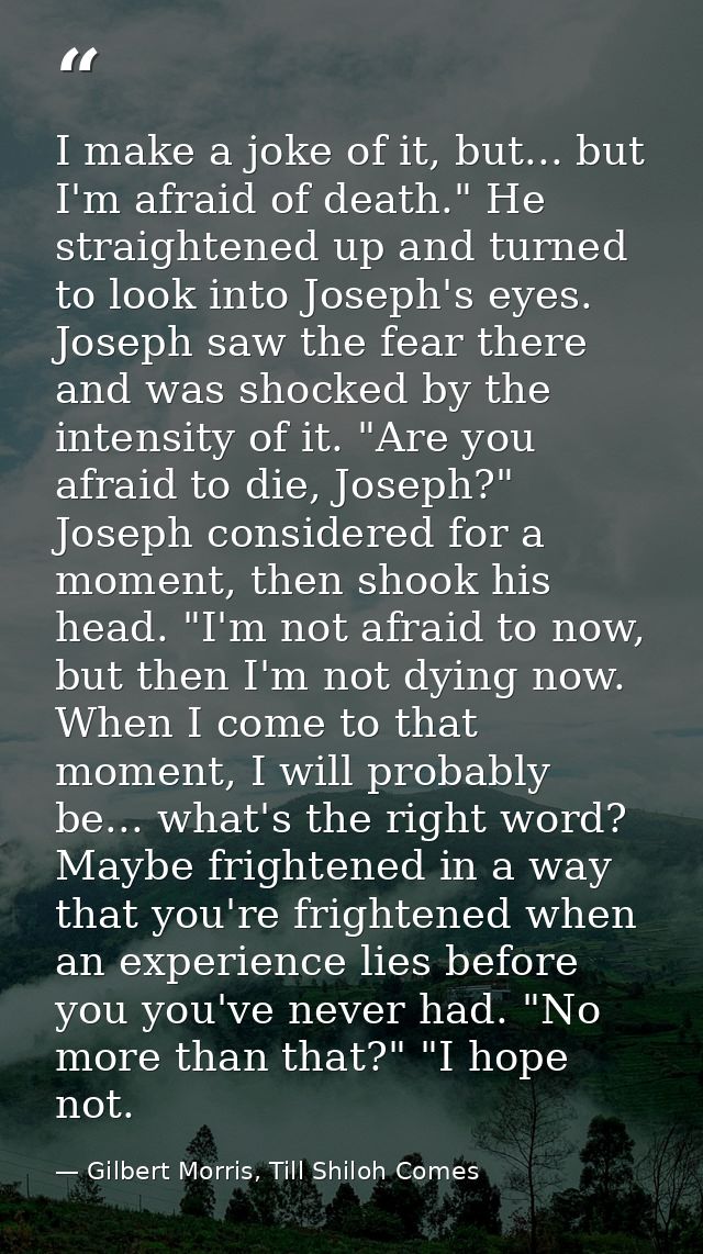 I make a joke of it, but... but I'm afraid of death." He straightened up and turned to look into Joseph's eyes. Joseph s — Gilbert Morris, Till Shiloh Comes