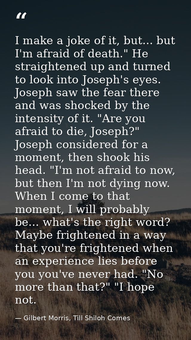 I make a joke of it, but... but I'm afraid of death." He straightened up and turned to look into Joseph's eyes. Joseph s — Gilbert Morris, Till Shiloh Comes