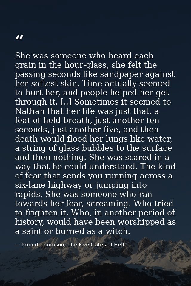 She was someone who heard each grain in the hour-glass, she felt the passing seconds like sandpaper against her softest  — Rupert Thomson, The Five Gates of Hell