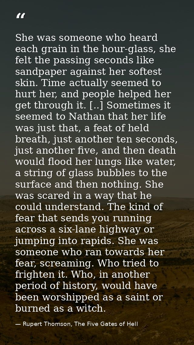She was someone who heard each grain in the hour-glass, she felt the passing seconds like sandpaper against her softest  — Rupert Thomson, The Five Gates of Hell
