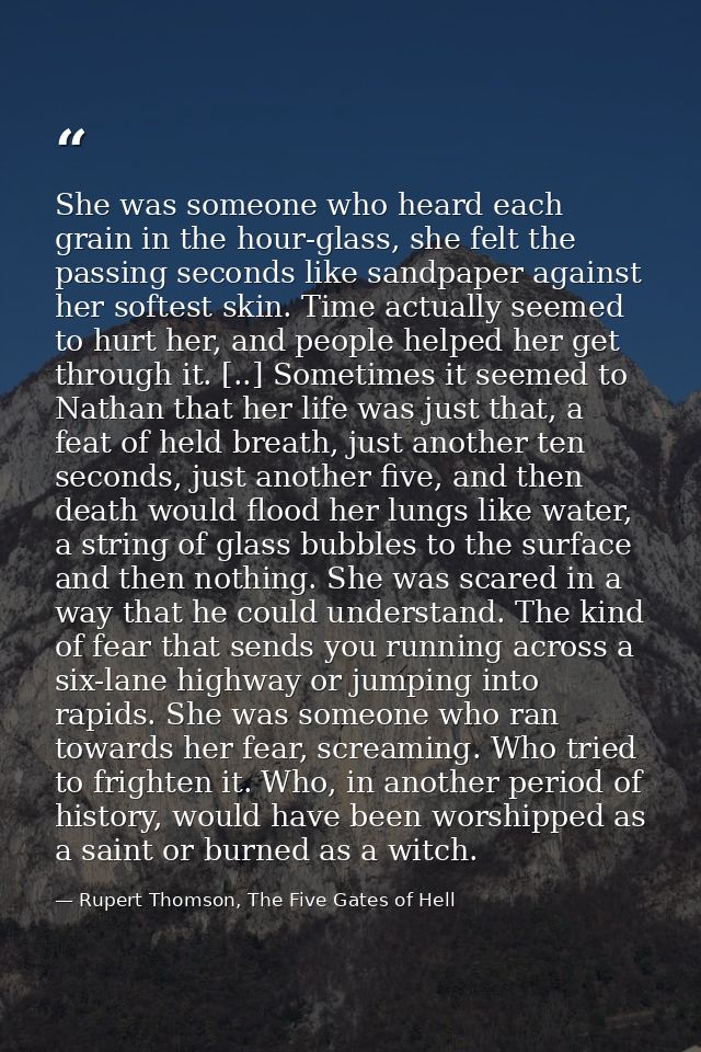 She was someone who heard each grain in the hour-glass, she felt the passing seconds like sandpaper against her softest  — Rupert Thomson, The Five Gates of Hell
