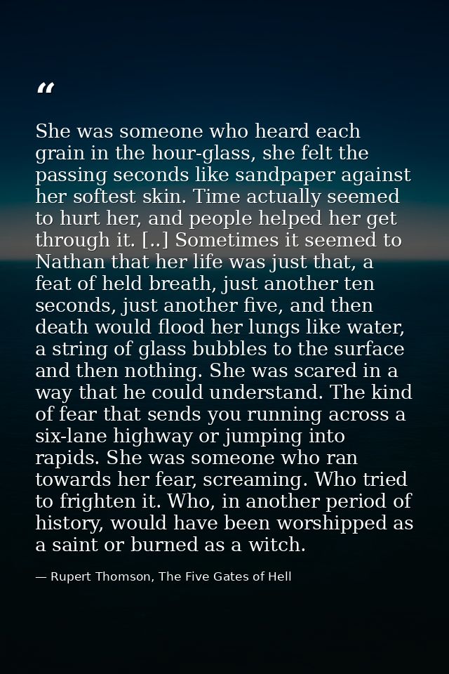 She was someone who heard each grain in the hour-glass, she felt the passing seconds like sandpaper against her softest  — Rupert Thomson, The Five Gates of Hell