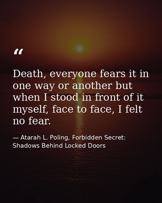 Death, everyone fears it in one way or another but when I stood in front of it myself, face to face, I felt no fear. — Atarah L. Poling, Forbidden Secret: Shadows Behind Locked Doors