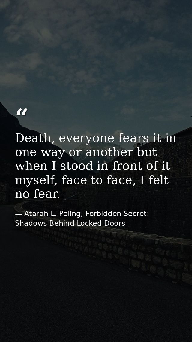 Death, everyone fears it in one way or another but when I stood in front of it myself, face to face, I felt no fear. — Atarah L. Poling, Forbidden Secret: Shadows Behind Locked Doors