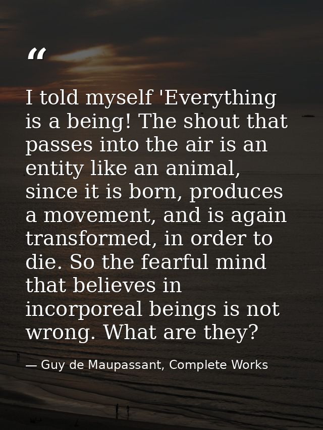I told myself 'Everything is a being! The shout that passes into the air is an entity like an animal, since it is born,  — Guy de Maupassant, Complete Works