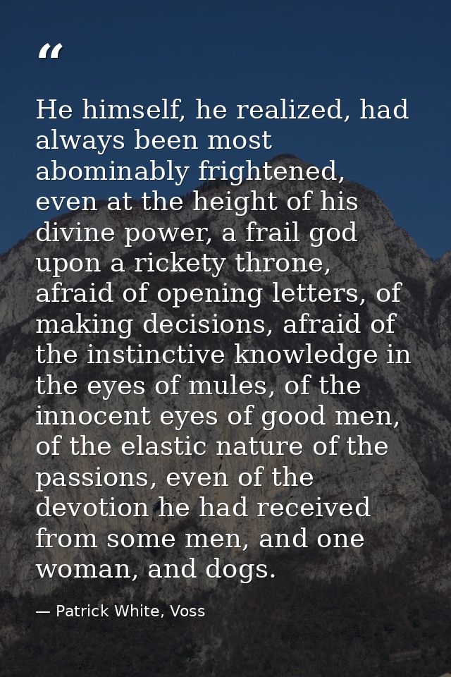 He himself, he realized, had always been most abominably frightened, even at the height of his divine power, a frail god — Patrick White, Voss