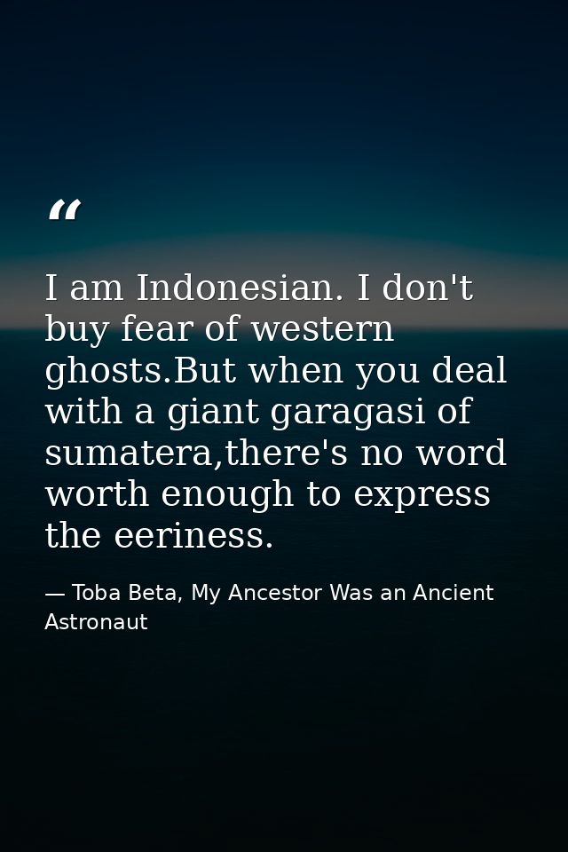 I am Indonesian. I don't buy fear of western ghosts.But when you deal with a giant garagasi of sumatera,there's no word  — Toba Beta, My Ancestor Was an Ancient Astronaut