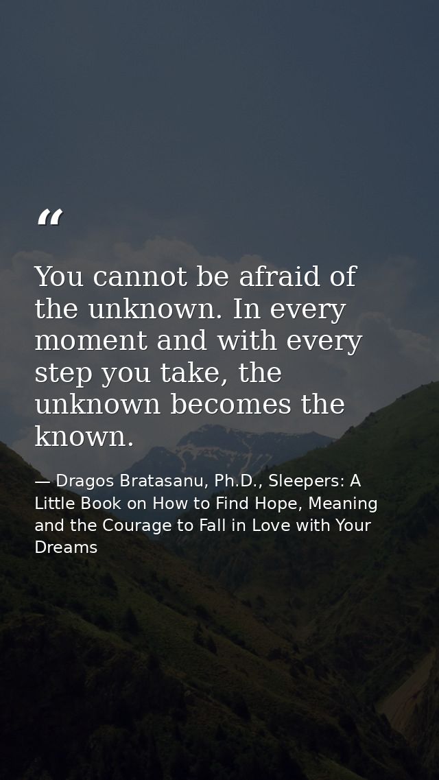 You cannot be afraid of the unknown. In every moment and with every step you take, the unknown becomes the known. — Dragos Bratasanu, Ph.D., Sleepers: A Little Book on How to Find Hope, Meaning and the Courage to Fall in Love with Your Dreams