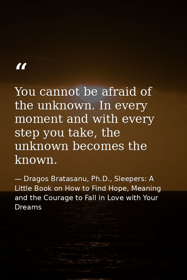 You cannot be afraid of the unknown. In every moment and with every step you take, the unknown becomes the known. — Dragos Bratasanu, Ph.D., Sleepers: A Little Book on How to Find Hope, Meaning and the Courage to Fall in Love with Your Dreams