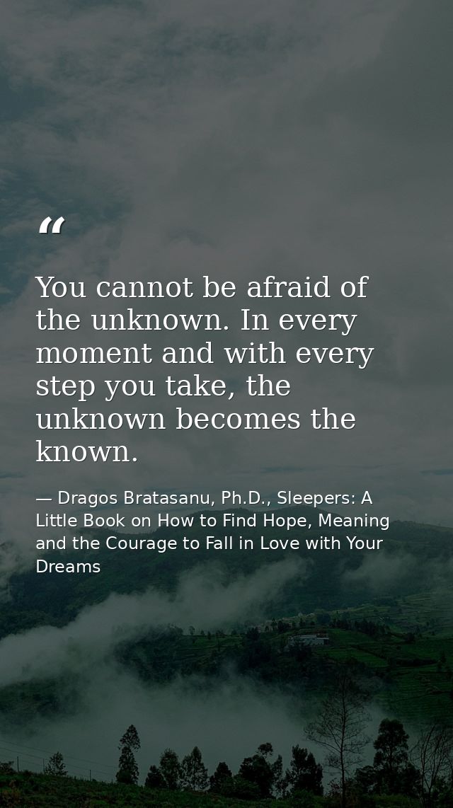 You cannot be afraid of the unknown. In every moment and with every step you take, the unknown becomes the known. — Dragos Bratasanu, Ph.D., Sleepers: A Little Book on How to Find Hope, Meaning and the Courage to Fall in Love with Your Dreams