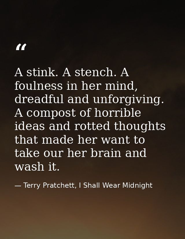 A stink. A stench. A foulness in her mind, dreadful and unforgiving. A compost of horrible ideas and rotted thoughts tha — Terry Pratchett, I Shall Wear Midnight