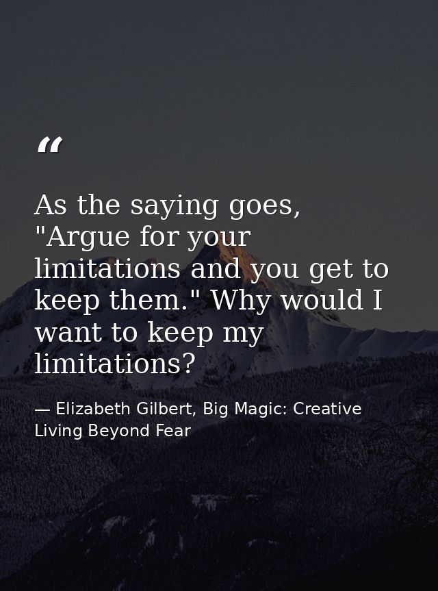 As the saying goes, "Argue for your limitations and you get to keep them." Why would I want to keep my limitations? — Elizabeth Gilbert, Big Magic: Creative Living Beyond Fear